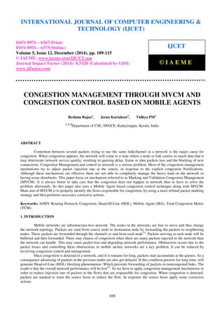 Proceedings of the International Conference on Emerging Trends in Engineering and Management (ICETEM14)
30 – 31, December 2014, Ernakulam, India
109
CONGESTION MANAGEMENT THROUGH MVCM AND
CONGESTION CONTROL BASED ON MOBILE AGENTS
Reshma Rajan1
, Jeena Kuriakose2
, Vidhya PM3
1, 2, 3
Department of CSE, SNGCE, Kadayiruppu, Kerala, India
ABSTRACT
Contention between several packets trying to use the same link/channel in a network is the major cause for
congestion. When congestion appears, the network will come to a state where a node or link carries so much data that it
may deteriorate network service quality; resulting in queuing delay, frame or data packets loss and the blocking of new
connections. Congestion Management and control in network is a serious problem. Most of the congestion management
mechanisms try to adjust packet injection rate at the source, in response to the explicit congestion Notifications.
Although these mechanisms are effective there are not able to completely manage the heavy load on the network or
having some drawbacks. This paper focus on mechanism referred to as Marking and Validation Congestion Management
(MVCM). It is always better to take care that the congestion does not happen in network than to have to solve the
problem afterwards. So this paper also uses a Mobile Agent based congestion control technique along with MVCM.
Main aim of MVCM is to properly identify the flows responsible for congestion, by using a more refined packet marking
strategy and then performs necessary corrective actions.
Keywords: AODV Routing Protocol, Congestion, Head-Of-Line (HOL), Mobile Agent (MA), Total Congestion Metric
(TCM).
1. INTRODUCTION
Mobile networks are infrastructure-less network. The nodes in the networks are free to move and thus change
the network topology. Packets are send from source node to destination node by forwarding the packets to neighboring
nodes. These packets are forwarded through the channels to and from each node[1]
. Packets arriving at each node will be
buffered and then forwarded. There may chance of congestion when there are many packets injected to the network than
the network can handle. This may cause packet loss and degrading network performance. Obstruction occurs due to the
packet losses and controlling these obstructions in mobile ad-hoc networks are a key problem. It can be reduced by
involving congestion control and management.
Once congestion is detected in a network, and if it remains for long, packets start accumulate at the queues. As a
consequence advancing of packets at the previous nodes are also get delayed. If this condition persists for long time, will
generate Head-of-Line (HOL) blocking phenomenon- Which prevents forwarding of packets to noncongested links. The
result is that the overall network performance will be low[2]
. So we have to apply congestion management mechanisms in
order to reduce injection rate of packets to the flows that are responsible for congestion. When congestion is detected,
packets are marked to warn the source hosts to reduce the flow. In response the source hosts apply some corrective
actions.
INTERNATIONAL JOURNAL OF COMPUTER ENGINEERING &
TECHNOLOGY (IJCET)
ISSN 0976 – 6367(Print)
ISSN 0976 – 6375(Online)
Volume 5, Issue 12, December (2014), pp. 109-115
© IAEME: www.iaeme.com/IJCET.asp
Journal Impact Factor (2014): 8.5328 (Calculated by GISI)
www.jifactor.com
IJCET
© I A E M E
 
