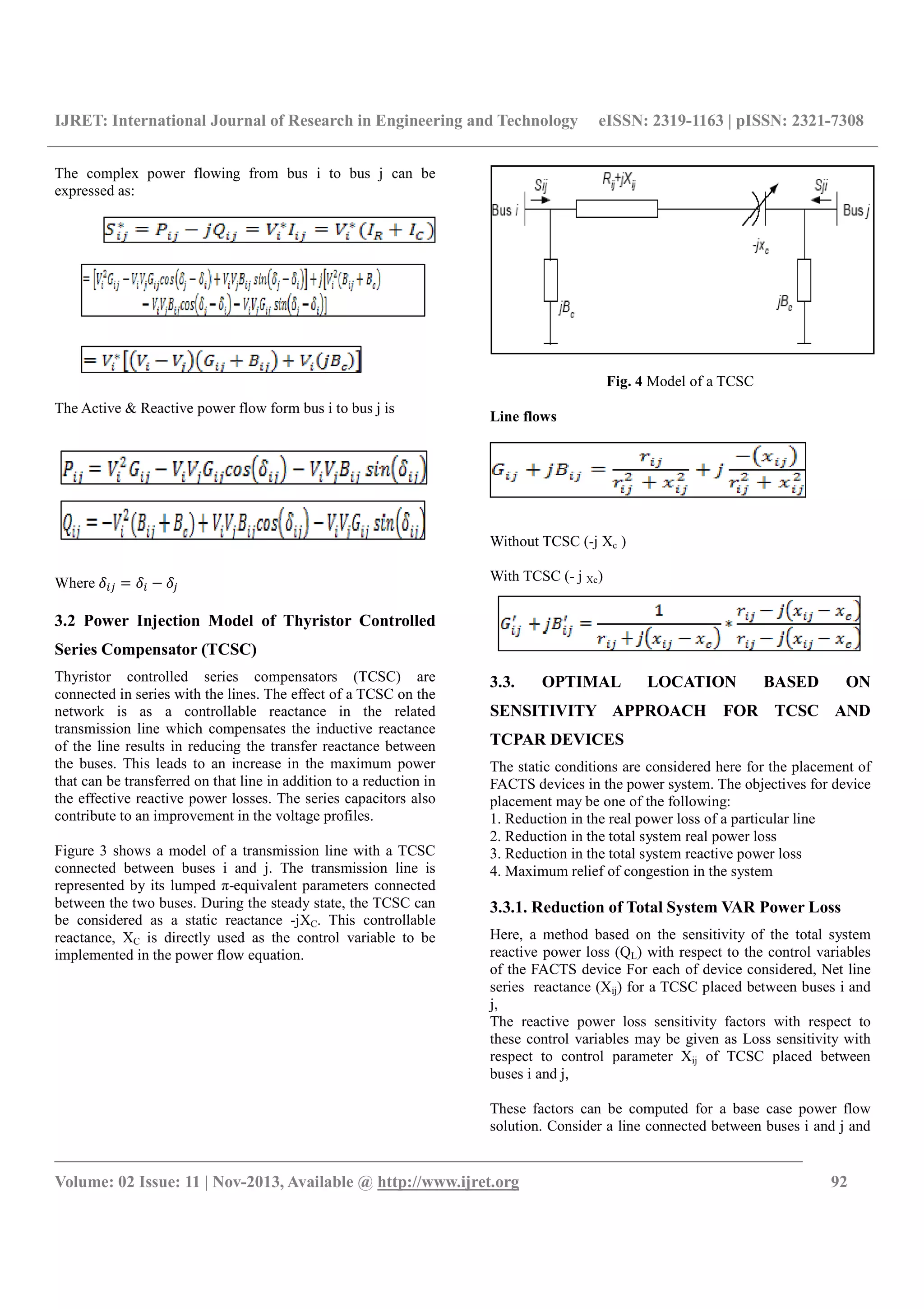 IJRET: International Journal of Research in Engineering and Technology eISSN: 2319-1163 | pISSN: 2321-7308
__________________________________________________________________________________________
Volume: 02 Issue: 11 | Nov-2013, Available @ http://www.ijret.org 92
The complex power flowing from bus i to bus j can be
expressed as:
The Active & Reactive power flow form bus i to bus j is
Where
3.2 Power Injection Model of Thyristor Controlled
Series Compensator (TCSC)
Thyristor controlled series compensators (TCSC) are
connected in series with the lines. The effect of a TCSC on the
network is as a controllable reactance in the related
transmission line which compensates the inductive reactance
of the line results in reducing the transfer reactance between
the buses. This leads to an increase in the maximum power
that can be transferred on that line in addition to a reduction in
the effective reactive power losses. The series capacitors also
contribute to an improvement in the voltage profiles.
Figure 3 shows a model of a transmission line with a TCSC
connected between buses i and j. The transmission line is
represented by its lumped π-equivalent parameters connected
between the two buses. During the steady state, the TCSC can
be considered as a static reactance -jXC. This controllable
reactance, XC is directly used as the control variable to be
implemented in the power flow equation.
Fig. 4 Model of a TCSC
Line flows
Without TCSC (-j Xc )
With TCSC (- j Xc)
3.3. OPTIMAL LOCATION BASED ON
SENSITIVITY APPROACH FOR TCSC AND
TCPAR DEVICES
The static conditions are considered here for the placement of
FACTS devices in the power system. The objectives for device
placement may be one of the following:
1. Reduction in the real power loss of a particular line
2. Reduction in the total system real power loss
3. Reduction in the total system reactive power loss
4. Maximum relief of congestion in the system
3.3.1. Reduction of Total System VAR Power Loss
Here, a method based on the sensitivity of the total system
reactive power loss (QL) with respect to the control variables
of the FACTS device For each of device considered, Net line
series reactance (Xij) for a TCSC placed between buses i and
j,
The reactive power loss sensitivity factors with respect to
these control variables may be given as Loss sensitivity with
respect to control parameter Xij of TCSC placed between
buses i and j,
These factors can be computed for a base case power flow
solution. Consider a line connected between buses i and j and
 