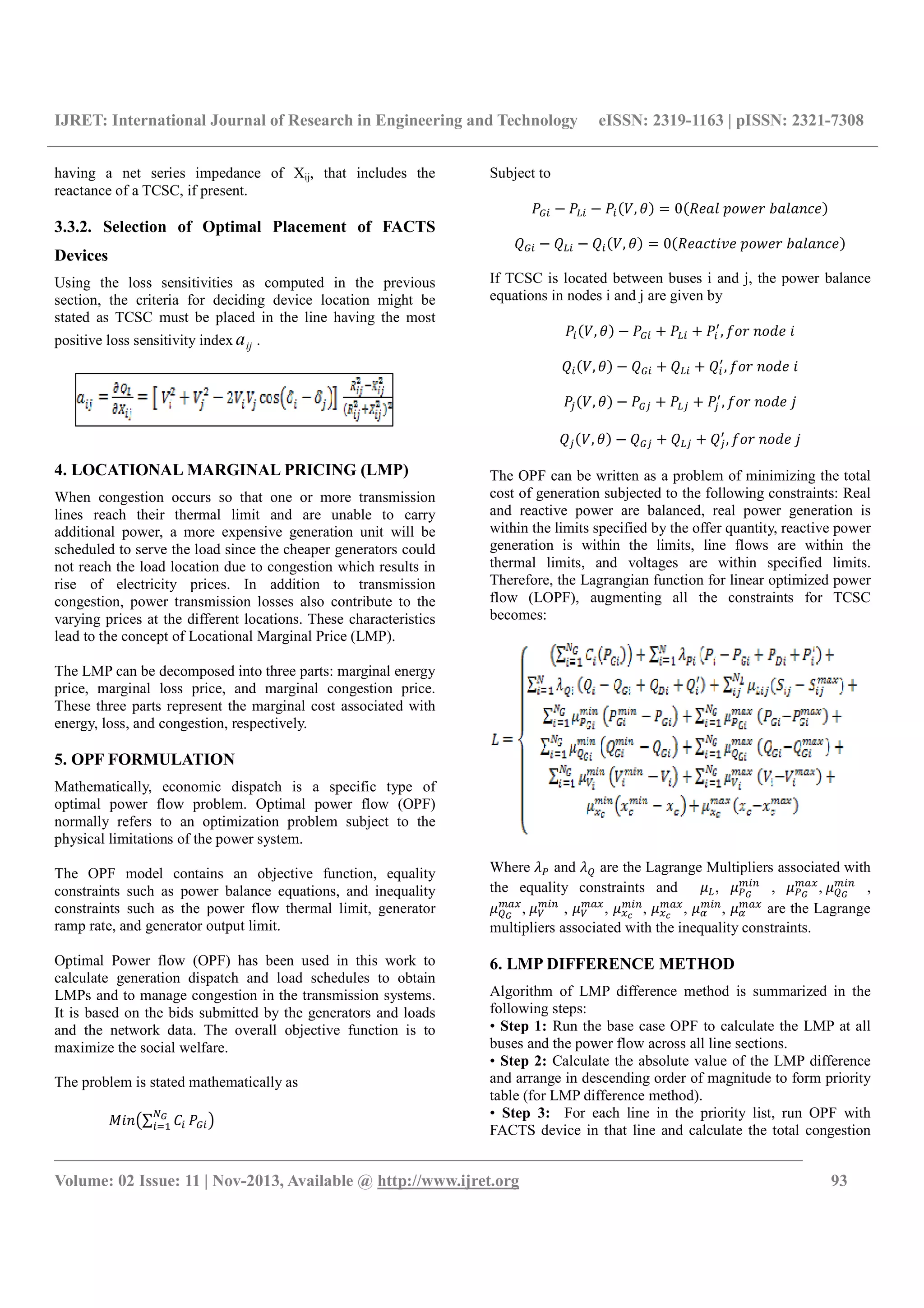 IJRET: International Journal of Research in Engineering and Technology eISSN: 2319-1163 | pISSN: 2321-7308
__________________________________________________________________________________________
Volume: 02 Issue: 11 | Nov-2013, Available @ http://www.ijret.org 93
having a net series impedance of Xij, that includes the
reactance of a TCSC, if present.
3.3.2. Selection of Optimal Placement of FACTS
Devices
Using the loss sensitivities as computed in the previous
section, the criteria for deciding device location might be
stated as TCSC must be placed in the line having the most
positive loss sensitivity index ija .
4. LOCATIONAL MARGINAL PRICING (LMP)
When congestion occurs so that one or more transmission
lines reach their thermal limit and are unable to carry
additional power, a more expensive generation unit will be
scheduled to serve the load since the cheaper generators could
not reach the load location due to congestion which results in
rise of electricity prices. In addition to transmission
congestion, power transmission losses also contribute to the
varying prices at the different locations. These characteristics
lead to the concept of Locational Marginal Price (LMP).
The LMP can be decomposed into three parts: marginal energy
price, marginal loss price, and marginal congestion price.
These three parts represent the marginal cost associated with
energy, loss, and congestion, respectively.
5. OPF FORMULATION
Mathematically, economic dispatch is a specific type of
optimal power flow problem. Optimal power flow (OPF)
normally refers to an optimization problem subject to the
physical limitations of the power system.
The OPF model contains an objective function, equality
constraints such as power balance equations, and inequality
constraints such as the power flow thermal limit, generator
ramp rate, and generator output limit.
Optimal Power flow (OPF) has been used in this work to
calculate generation dispatch and load schedules to obtain
LMPs and to manage congestion in the transmission systems.
It is based on the bids submitted by the generators and loads
and the network data. The overall objective function is to
maximize the social welfare.
The problem is stated mathematically as
∑
Subject to
, 0 ! " # $
% % % , 0 $& ' ! " # $
If TCSC is located between buses i and j, the power balance
equations in nodes i and j are given by
, + + )
, * " +
% , % + % + %)
, * " +
, + + )
, * " + ,
% , % + % + %)
, * " + ,
The OPF can be written as a problem of minimizing the total
cost of generation subjected to the following constraints: Real
and reactive power are balanced, real power generation is
within the limits specified by the offer quantity, reactive power
generation is within the limits, line flows are within the
thermal limits, and voltages are within specified limits.
Therefore, the Lagrangian function for linear optimized power
flow (LOPF), augmenting all the constraints for TCSC
becomes:
Where -. and -/ are the Lagrange Multipliers associated with
the equality constraints and 0 , 0.
1 2
, 0.
134
, 0/
1 2
,
0/
134
, 05
1 2
, 05
134
, 046
1 2
, 046
134
, 07
1 2
, 07
134
are the Lagrange
multipliers associated with the inequality constraints.
6. LMP DIFFERENCE METHOD
Algorithm of LMP difference method is summarized in the
following steps:
• Step 1: Run the base case OPF to calculate the LMP at all
buses and the power flow across all line sections.
• Step 2: Calculate the absolute value of the LMP difference
and arrange in descending order of magnitude to form priority
table (for LMP difference method).
• Step 3: For each line in the priority list, run OPF with
FACTS device in that line and calculate the total congestion
 
