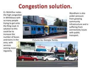 Congestion solution. Cr. McArthur notes the high congestion in Whittlesea with so many people trying to get onto the Ring-road. A solution to this could be to increase the number of buses and trains in the area, with  services  coming more regularly. Wyndham is also under pressure from growing community infrastructure and is suffering from connectivity issues with public transport. Pictures by: Georgia Tombs. 