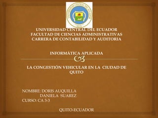 UNIVERSIDAD CENTRAL DEL ECUADOR
FACULTAD DE CIENCIAS ADMINISTRATIVAS
CARRERA DE CONTABILIDAD Y AUDITORIA
INFORMÁTICA APLICADA
LA CONGESTIÓN VEHICULAR EN LA CIUDAD DE
QUITO
NOMBRE: DORIS AUQUILLA
DANIELA SUAREZ
CURSO: CA 3-3
QUITO-ECUADOR
 