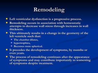 Remodeling Left ventricular dysfunction is a progressive process.  Remodeling occurs in association with homeostatic attempts to decrease wall stress through increases in wall thickness.  This ultimately results in a change in the geometry of the left ventricle such that:  The chamber dilates,  hypertrophies, Becomes more spherical. It precedes the development of symptoms, by months or even years.  The process of remodeling continues after the appearance of symptoms and may contribute importantly to worsening of symptoms despite treatment. 