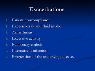 Exacerbations  Patient noncompliance Excessive salt and fluid intake Arrhythmias Excessive activity Pulmonary emboli Intercurrent infection Progression of the underlying disease. 
