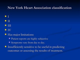 New York Heart Association classification  I II III IV Has major limitations: Patient reports are highly subjective Symptoms vary from day to day.  Insufficiently sensitive to be useful in predicting outcomes or assessing the results of treatment. 
