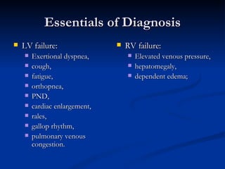 Essentials of Diagnosis LV failure:  Exertional dyspnea, cough,  fatigue,  orthopnea,  PND,  cardiac enlargement,  rales,  gallop rhythm,  pulmonary venous congestion.  RV failure:  Elevated venous pressure, hepatomegaly,  dependent edema;  