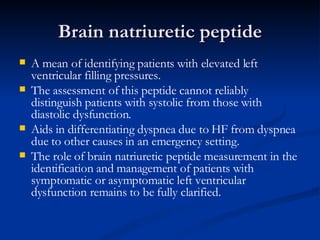 Brain natriuretic peptide A mean of identifying patients with elevated left ventricular filling pressures. The assessment of this peptide cannot reliably distinguish patients with systolic from those with diastolic dysfunction. Aids in differentiating dyspnea due to HF from dyspnea due to other causes in an emergency setting.  The role of brain natriuretic peptide measurement in the identification and management of patients with symptomatic or asymptomatic left ventricular dysfunction remains to be fully clarified. 