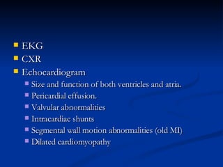 EKG CXR Echocardiogram Size and function of both ventricles and atria.  Pericardial effusion. Valvular abnormalities Intracardiac shunts Segmental wall motion abnormalities (old MI)‏ Dilated cardiomyopathy  