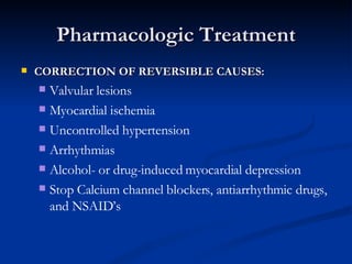 Pharmacologic Treatment CORRECTION OF REVERSIBLE CAUSES: Valvular lesions Myocardial ischemia Uncontrolled hypertension Arrhythmias  Alcohol- or drug-induced myocardial depression Stop Calcium channel blockers, antiarrhythmic drugs, and NSAID’s 