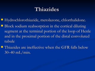 Thiazides  Hydrochlorothiazide, metolazone, chlorthalidone.  Block sodium reabsorption in the cortical diluting segment at the terminal portion of the loop of Henle and in the proximal portion of the distal convoluted tubule  Thiazides are ineffective when the GFR falls below 30–40 mL/min. 