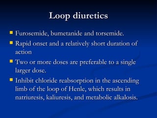 Loop diuretics Furosemide, bumetanide and torsemide. Rapid onset and a relatively short duration of action  Two or more doses are preferable to a single larger dose.  Inhibit chloride reabsorption in the ascending limb of the loop of Henle, which results in natriuresis, kaliuresis, and metabolic alkalosis.  