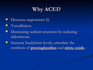 Why ACEI? Decrease angiotensin II. Vasodilation. Decreasing sodium retention by reducing aldosterone.  Increase bradykinin levels, stimulate the synthesis of  prostaglandins  and  nitric oxide .  