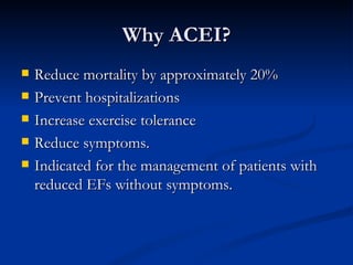 Why ACEI? Reduce mortality by approximately 20% Prevent hospitalizations Increase exercise tolerance Reduce symptoms. Indicated for the management of patients with reduced EFs without symptoms. 