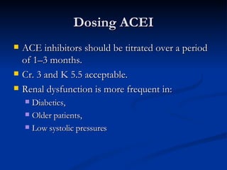 Dosing ACEI ACE inhibitors should be titrated over a period of 1–3 months. Cr. 3 and K 5.5 acceptable. Renal dysfunction is more frequent in: Diabetics,  Older patients,  Low systolic pressures  