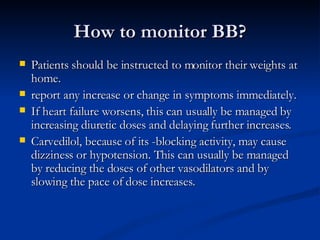 How to monitor BB? Patients should be instructed to monitor their weights at home. report any increase or change in symptoms immediately.  If heart failure worsens, this can usually be managed by increasing diuretic doses and delaying further increases. Carvedilol, because of its -blocking activity, may cause dizziness or hypotension. This can usually be managed by reducing the doses of other vasodilators and by slowing the pace of dose increases. 