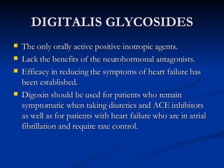 DIGITALIS GLYCOSIDES The only orally active positive inotropic agents.  Lack the benefits of the neurohormonal antagonists. Efficacy in reducing the symptoms of heart failure has been established. Digoxin should be used for patients who remain symptomatic when taking diuretics and ACE inhibitors as well as for patients with heart failure who are in atrial fibrillation and require rate control. 