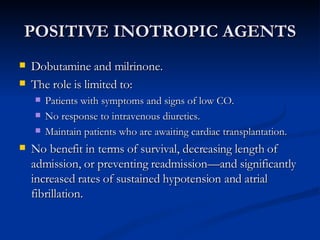 POSITIVE INOTROPIC AGENTS Dobutamine and milrinone. The role is limited to: Patients with symptoms and signs of low CO. No response to intravenous diuretics.  Maintain patients who are awaiting cardiac transplantation. No benefit in terms of survival, decreasing length of admission, or preventing readmission—and significantly increased rates of sustained hypotension and atrial fibrillation.  