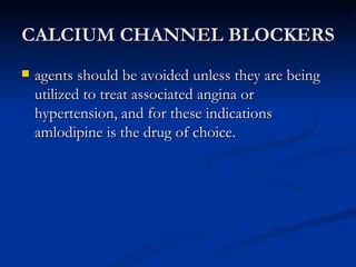 CALCIUM CHANNEL BLOCKERS agents should be avoided unless they are being utilized to treat associated angina or hypertension, and for these indications amlodipine is the drug of choice. 
