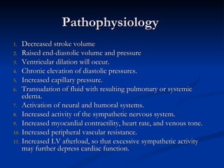 Pathophysiology  Decreased stroke volume Raised end-diastolic volume and pressure  Ventricular dilation will occur.  Chronic elevation of diastolic pressures. Increased capillary pressure. Transudation of fluid with resulting pulmonary or systemic edema.  Activation of neural and humoral systems.  Increased activity of the sympathetic nervous system. Increased myocardial contractility, heart rate, and venous tone. Increased peripheral vascular resistance. Increased LV afterload, so that excessive sympathetic activity may further depress cardiac function. 