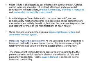 • Heart failure is characterised by: a decrease in cardiac output. Cardiac
output in turn is a function of preload, after load and myocardial
contractility. In heart failure, preload is increased, afterload is increased
and myocardial contractility is decreased.
• In initial stages of heart failure with the reduction in CO, certain
compensatory mechanisms come into operation. These compensatory
mechanisms are initially beneficial, but later become counterproductive
and account for most of the manifestations of heart failure.
• These compensatory mechanisms are renin-angiotensin system and
autonomic nervous system.
• Increased myocardial contractility: As the ventricles dilates (resulting in
increased preload), the ventricular contractility increases resulting in
relatively increased volume of blood ejected (Frank-Starling law).
• The increase left ventricular filling pressures are transmitted to the
pulmonary veins which results in alveolar transduction of fluid and
pulmonary congestion. Finally, oxygen demand is enhanced due to
increased contractility.
 
