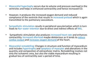 • Myocardial hypertophy occurs due to volume and pressure overload in the
ventricles and helps in enhanced contractility and hence increased CO.
• However, it produces the increased oxygen demand and reduced
compliance of the ventricle that results in increased preload which is again
transmitted to the pulmonary vasculature.
• Sympathetic stimulation results in peripheral vascularisation which in turn
leads to Na+-water retention due to direct and indirect effects of RAS.
• Sympathetic stimulation also produces increased heart rate and enhances
contractility. Increased afterload maybe deleterious as it tends to reduce
cardiac output and increases oxygen demand of the heart.
• Myocardial remodelling: Changes in structure and function of myocardium
and includes hypertrophy and apoptosis of myocytes and alterations in the
quantity and composition of extracellular matrix. Remodelling involves not
only the ischaemic area, but also the viable myocardium resulting in
gradual loss of contractility over a period of time.
 