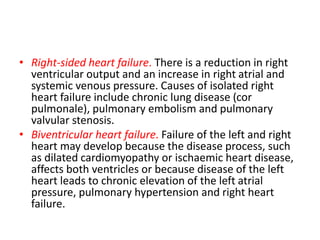• Right-sided heart failure. There is a reduction in right
ventricular output and an increase in right atrial and
systemic venous pressure. Causes of isolated right
heart failure include chronic lung disease (cor
pulmonale), pulmonary embolism and pulmonary
valvular stenosis.
• Biventricular heart failure. Failure of the left and right
heart may develop because the disease process, such
as dilated cardiomyopathy or ischaemic heart disease,
affects both ventricles or because disease of the left
heart leads to chronic elevation of the left atrial
pressure, pulmonary hypertension and right heart
failure.
 