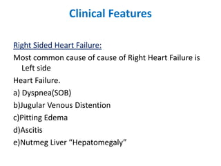 Clinical Features
Right Sided Heart Failure:
Most common cause of cause of Right Heart Failure is
Left side
Heart Failure.
a) Dyspnea(SOB)
b)Jugular Venous Distention
c)Pitting Edema
d)Ascitis
e)Nutmeg Liver “Hepatomegaly”
 