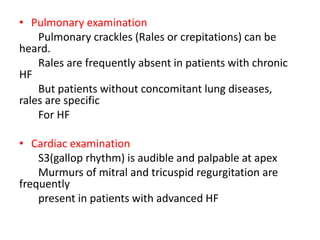 • Pulmonary examination
Pulmonary crackles (Rales or crepitations) can be
heard.
Rales are frequently absent in patients with chronic
HF
But patients without concomitant lung diseases,
rales are specific
For HF
• Cardiac examination
S3(gallop rhythm) is audible and palpable at apex
Murmurs of mitral and tricuspid regurgitation are
frequently
present in patients with advanced HF
 