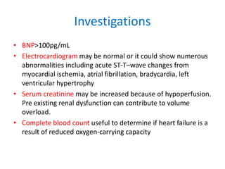Investigations
• BNP>100pg/mL
• Electrocardiogram may be normal or it could show numerous
abnormalities including acute ST-T–wave changes from
myocardial ischemia, atrial fibrillation, bradycardia, left
ventricular hypertrophy
• Serum creatinine may be increased because of hypoperfusion.
Pre existing renal dysfunction can contribute to volume
overload.
• Complete blood count useful to determine if heart failure is a
result of reduced oxygen-carrying capacity
 