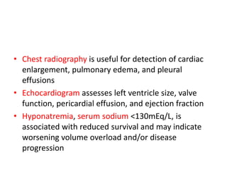 • Chest radiography is useful for detection of cardiac
enlargement, pulmonary edema, and pleural
effusions
• Echocardiogram assesses left ventricle size, valve
function, pericardial effusion, and ejection fraction
• Hyponatremia, serum sodium <130mEq/L, is
associated with reduced survival and may indicate
worsening volume overload and/or disease
progression
 