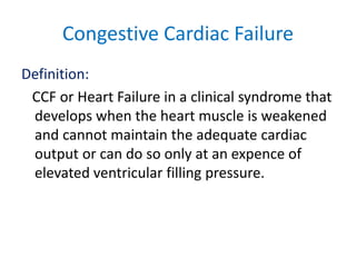 Congestive Cardiac Failure
Definition:
CCF or Heart Failure in a clinical syndrome that
develops when the heart muscle is weakened
and cannot maintain the adequate cardiac
output or can do so only at an expence of
elevated ventricular filling pressure.
 