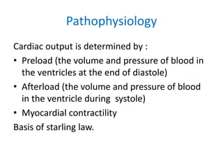 Pathophysiology
Cardiac output is determined by :
• Preload (the volume and pressure of blood in
the ventricles at the end of diastole)
• Afterload (the volume and pressure of blood
in the ventricle during systole)
• Myocardial contractility
Basis of starling law.
 