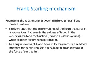 Frank-Starling mechanism
Represents the relationship between stroke volume and end
diastolic volume.
• The law states that the stroke volume of the heart increases in
response to an increase in the volume of blood in the
ventricles, be for e contraction (the end diastolic volume),
when all other factors remain constant.
• As a larger volume of blood flows in to the ventricle, the blood
stretches the cardiac muscle fibers, leading to an increase in
the force of contraction.
 