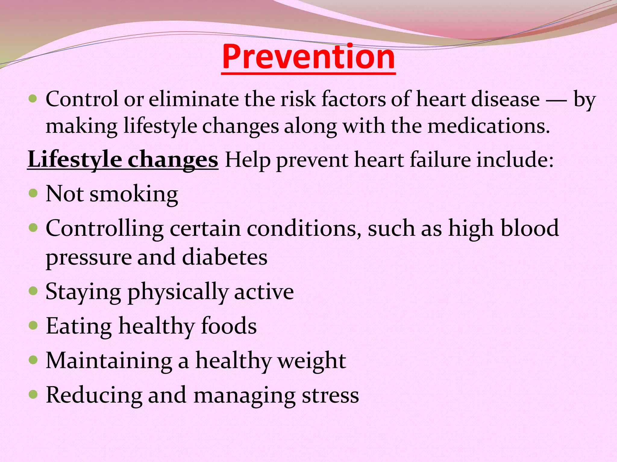 Prevention
 Control or eliminate the risk factors of heart disease — by
making lifestyle changes along with the medications.
Lifestyle changes Help prevent heart failure include:
 Not smoking
 Controlling certain conditions, such as high blood
pressure and diabetes
 Staying physically active
 Eating healthy foods
 Maintaining a healthy weight
 Reducing and managing stress
 