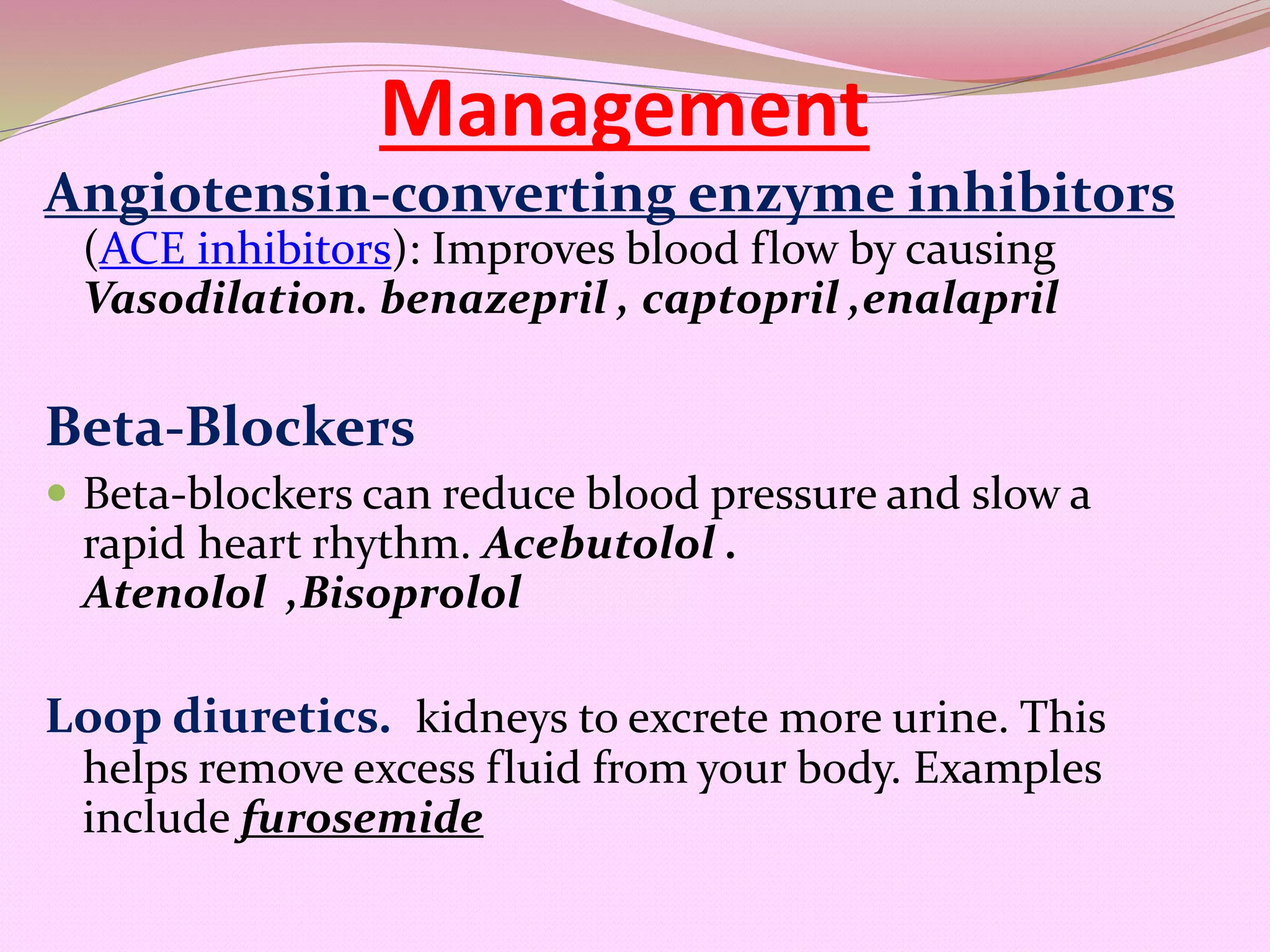 Management
Angiotensin-converting enzyme inhibitors
(ACE inhibitors): Improves blood flow by causing
Vasodilation. benazepril , captopril ,enalapril
Beta-Blockers
 Beta-blockers can reduce blood pressure and slow a
rapid heart rhythm. Acebutolol .
Atenolol ,Bisoprolol
Loop diuretics. kidneys to excrete more urine. This
helps remove excess fluid from your body. Examples
include furosemide
 