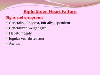 Right Sided Heart Failure
Signs and symptoms
 Generalised Edema, initially dependent
 Generalized weight gain
 Hepatomegaly
 Jugular vein distention
 Ascites
 