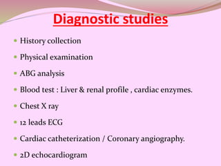 Diagnostic studies
 History collection
 Physical examination
 ABG analysis
 Blood test : Liver & renal profile , cardiac enzymes.
 Chest X ray
 12 leads ECG
 Cardiac catheterization / Coronary angiography.
 2D echocardiogram
 