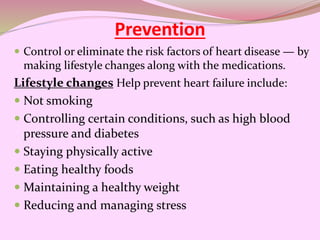 Prevention
 Control or eliminate the risk factors of heart disease — by
making lifestyle changes along with the medications.
Lifestyle changes Help prevent heart failure include:
 Not smoking
 Controlling certain conditions, such as high blood
pressure and diabetes
 Staying physically active
 Eating healthy foods
 Maintaining a healthy weight
 Reducing and managing stress
 