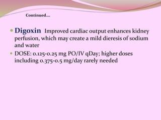  Digoxin Improved cardiac output enhances kidney
perfusion, which may create a mild dieresis of sodium
and water
 DOSE: 0.125-0.25 mg PO/IV qDay; higher doses
including 0.375-0.5 mg/day rarely needed
Continued….
 