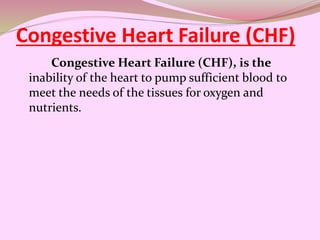 Congestive Heart Failure (CHF)
Congestive Heart Failure (CHF), is the
inability of the heart to pump sufficient blood to
meet the needs of the tissues for oxygen and
nutrients.
 