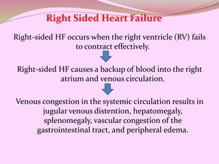 Right-sided HF occurs when the right ventricle (RV) fails
to contract effectively.
Right-sided HF causes a backup of blood into the right
atrium and venous circulation.
Venous congestion in the systemic circulation results in
jugular venous distention, hepatomegaly,
splenomegaly, vascular congestion of the
gastrointestinal tract, and peripheral edema.
Right Sided Heart Failure
 