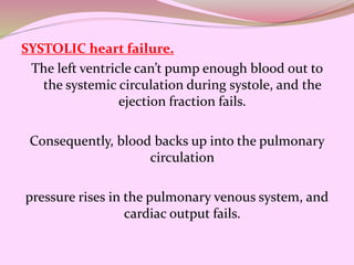 SYSTOLIC heart failure.
The left ventricle can’t pump enough blood out to
the systemic circulation during systole, and the
ejection fraction fails.
Consequently, blood backs up into the pulmonary
circulation
pressure rises in the pulmonary venous system, and
cardiac output fails.
 