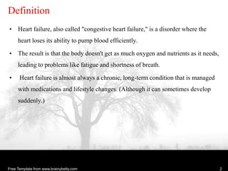 Free Template from www.brainybetty.com 2
Definition
• Heart failure, also called "congestive heart failure," is a disorder where the
heart loses its ability to pump blood efficiently.
• The result is that the body doesn't get as much oxygen and nutrients as it needs,
leading to problems like fatigue and shortness of breath.
• Heart failure is almost always a chronic, long-term condition that is managed
with medications and lifestyle changes. (Although it can sometimes develop
suddenly.)
 