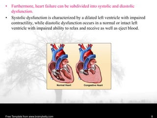 • Furthermore, heart failure can be subdivided into systolic and diastolic
dysfunction.
• Systolic dysfunction is characterized by a dilated left ventricle with impaired
contractility, while diastolic dysfunction occurs in a normal or intact left
ventricle with impaired ability to relax and receive as well as eject blood.
Free Template from www.brainybetty.com 8
 