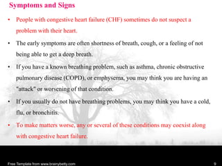 Symptoms and Signs
• People with congestive heart failure (CHF) sometimes do not suspect a
problem with their heart.
• The early symptoms are often shortness of breath, cough, or a feeling of not
being able to get a deep breath.
• If you have a known breathing problem, such as asthma, chronic obstructive
pulmonary disease (COPD), or emphysema, you may think you are having an
"attack" or worsening of that condition.
• If you usually do not have breathing problems, you may think you have a cold,
flu, or bronchitis.
• To make matters worse, any or several of these conditions may coexist along
with congestive heart failure.
Free Template from www.brainybetty.com 9
 