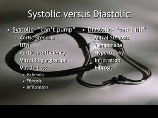 Systolic versus Diastolic
• Systolic– “can’t pump”     • Diastolic- “can’t fill”
  –   Aortic Stenosis           –   Mitral Stenosis
  –   HTN                       –   Tamponade
  –   Aortic Insufficiency      –   Hypertrophy
  –   Mitral Regurgitation      –   Infiltration
  –   Muscle Loss               –   Fibrosis
       • Ischemia
       • Fibrosis
       • Infiltration
 