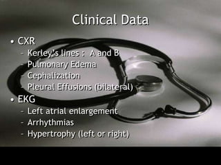 Clinical Data
• CXR
  –   Kerley’s lines : A and B
  –   Pulmonary Edema
  –   Cephalization
  –   Pleural Effusions (bilateral)
• EKG
  – Left atrial enlargement
  – Arrhythmias
  – Hypertrophy (left or right)
 