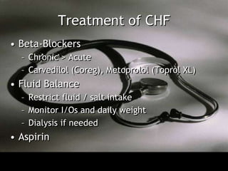 Treatment of CHF
• Beta-Blockers
  – Chronic > Acute
  – Carvedilol (Coreg), Metoprolol (Toprol XL)
• Fluid Balance
  – Restrict fluid / salt intake
  – Monitor I/Os and daily weight
  – Dialysis if needed
• Aspirin
 