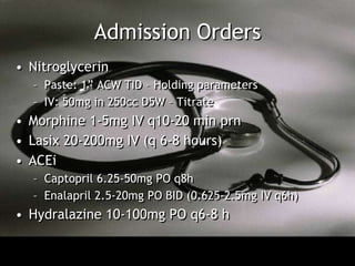 Admission Orders
• Nitroglycerin
  – Paste: 1” ACW TID – Holding parameters
  – IV: 50mg in 250cc D5W – Titrate
• Morphine 1-5mg IV q10-20 min prn
• Lasix 20-200mg IV (q 6-8 hours)
• ACEi
  – Captopril 6.25-50mg PO q8h
  – Enalapril 2.5-20mg PO BID (0.625-2.5mg IV q6h)
• Hydralazine 10-100mg PO q6-8 h
 