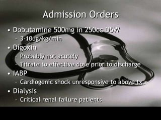 Admission Orders
• Dobutamine 500mg in 250cc D5W
  – 3-10ug/kg/min
• Digoxin
  – Probably not acutely
  – Titrate to effective dose prior to discharge
• IABP
  – Cardiogenic shock unresponsive to above tx
• Dialysis
  – Critical renal failure patients
 
