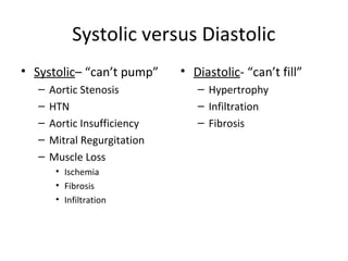 Systolic versus Diastolic
• Systolic– “can’t pump”      • Diastolic- “can’t fill”
   –   Aortic Stenosis           – Hypertrophy
   –   HTN                       – Infiltration
   –   Aortic Insufficiency      – Fibrosis
   –   Mitral Regurgitation
   –   Muscle Loss
        • Ischemia
        • Fibrosis
        • Infiltration
 